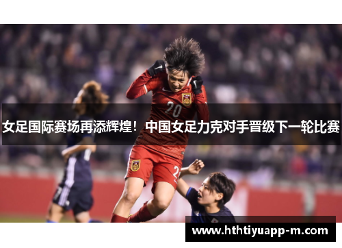 女足国际赛场再添辉煌！中国女足力克对手晋级下一轮比赛