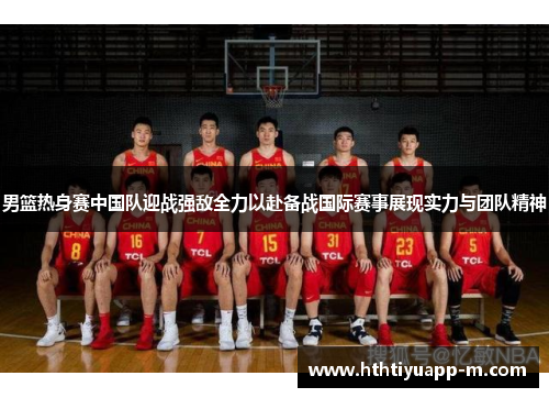 男篮热身赛中国队迎战强敌全力以赴备战国际赛事展现实力与团队精神