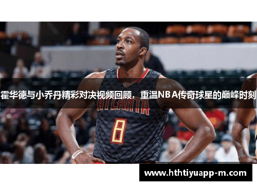 霍华德与小乔丹精彩对决视频回顾，重温NBA传奇球星的巅峰时刻
